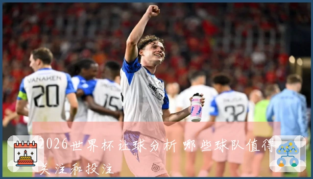 2026世界杯让球分析 哪些球队值得关注和投注
