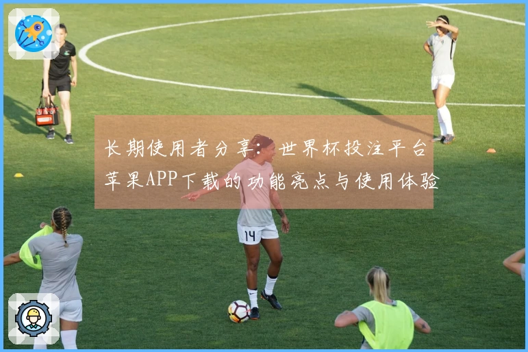 长期使用者分享：世界杯投注平台苹果APP下载的功能亮点与使用体验指南